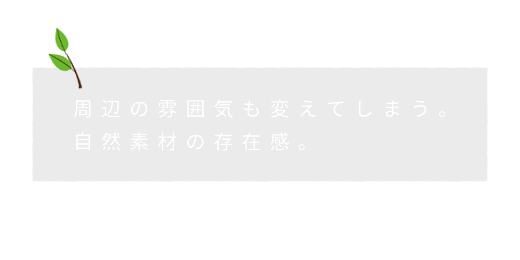 周辺の雰囲気も変えてしまう。自然素材の存在感。